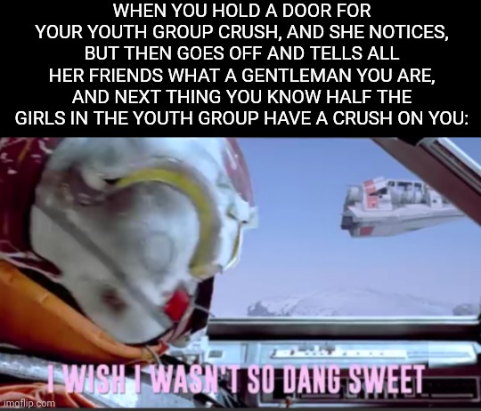 I wish I wasn't so dang sweet | WHEN YOU HOLD A DOOR FOR YOUR YOUTH GROUP CRUSH, AND SHE NOTICES, BUT THEN GOES OFF AND TELLS ALL HER FRIENDS WHAT A GENTLEMAN YOU ARE, AND NEXT THING YOU KNOW HALF THE GIRLS IN THE YOUTH GROUP HAVE A CRUSH ON YOU: | image tagged in i wish i wasn't so dang sweet | made w/ Imgflip meme maker