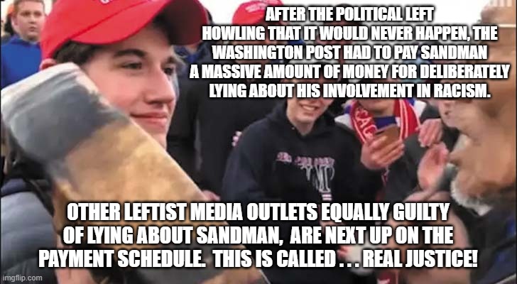 Nick Sandmann | AFTER THE POLITICAL LEFT HOWLING THAT IT WOULD NEVER HAPPEN, THE WASHINGTON POST HAD TO PAY SANDMAN A MASSIVE AMOUNT OF MONEY FOR DELIBERATELY LYING ABOUT HIS INVOLVEMENT IN RACISM. OTHER LEFTIST MEDIA OUTLETS EQUALLY GUILTY OF LYING ABOUT SANDMAN,  ARE NEXT UP ON THE PAYMENT SCHEDULE.  THIS IS CALLED . . . REAL JUSTICE! | image tagged in nick sandmann | made w/ Imgflip meme maker