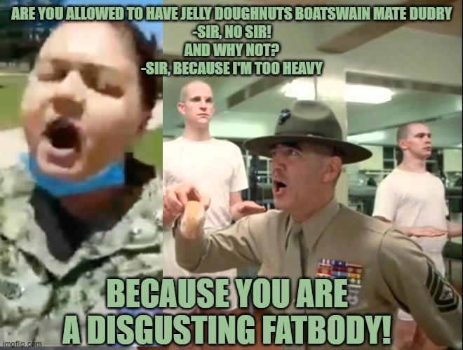 R. Lee Ermey & Private Fluffy | ARE YOU ALLOWED TO HAVE JELLY DOUGHNUTS BOATSWAIN MATE DUDRY
-SIR, NO SIR!
AND WHY NOT?
-SIR, BECAUSE I'M TOO HEAVY; BECAUSE YOU ARE A DISGUSTING FATBODY! | image tagged in r lee ermey  private fluffy | made w/ Imgflip meme maker