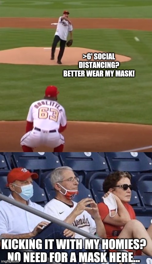 Do as I say... | >6' SOCIAL DISTANCING? BETTER WEAR MY MASK! KICKING IT WITH MY HOMIES? NO NEED FOR A MASK HERE... | image tagged in fauci pitch,fauci baseball,hypocrisy,liberal hypocrisy,covidiots,fraud | made w/ Imgflip meme maker