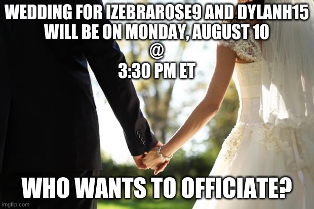 We've set a date! | WEDDING FOR IZEBRAROSE9 AND DYLANH15
WILL BE ON MONDAY, AUGUST 10
@
3:30 PM ET; WHO WANTS TO OFFICIATE? | image tagged in wedding,memes,marriage,love is in the air,izebrarose9,dylanh15 | made w/ Imgflip meme maker