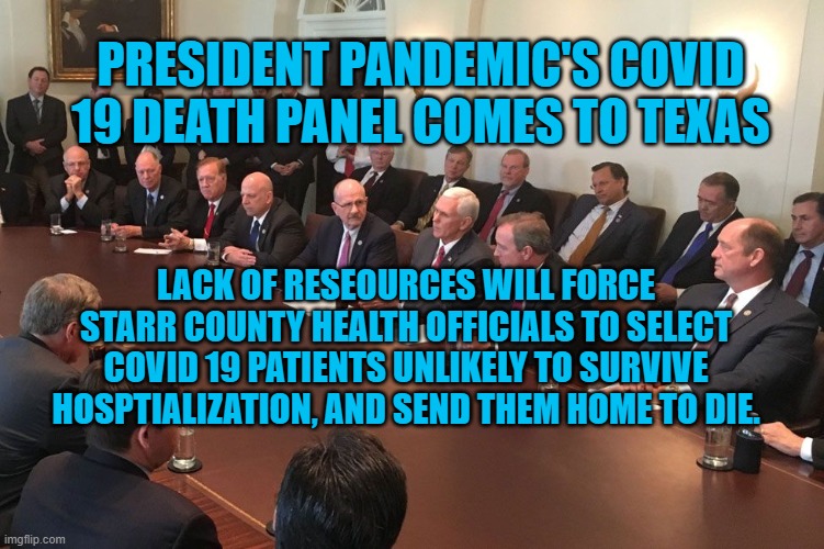 President Pandemic's Latest Failure | PRESIDENT PANDEMIC'S COVID 19 DEATH PANEL COMES TO TEXAS; LACK OF RESEOURCES WILL FORCE STARR COUNTY HEALTH OFFICIALS TO SELECT COVID 19 PATIENTS UNLIKELY TO SURVIVE HOSPTIALIZATION, AND SEND THEM HOME TO DIE. | image tagged in politics | made w/ Imgflip meme maker