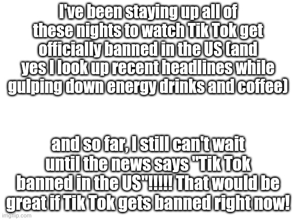 BAN TIK TOK NOW!!!!!  | I've been staying up all of these nights to watch Tik Tok get officially banned in the US (and yes I look up recent headlines while gulping down energy drinks and coffee); and so far, I still can't wait until the news says "Tik Tok banned in the US"!!!!! That would be great if Tik Tok gets banned right now! | image tagged in blank white template | made w/ Imgflip meme maker