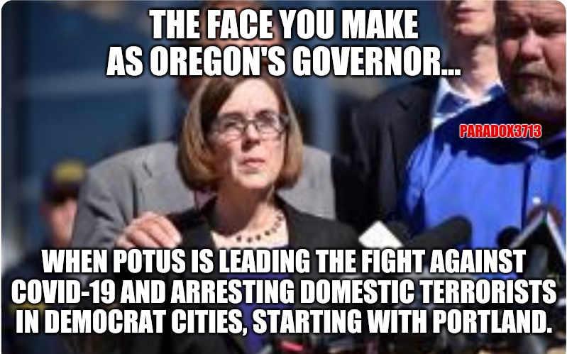 What do Portland's COVID-19 numbers look like going on 60 days of rioting?  Inquiring minds want to know. | THE FACE YOU MAKE AS OREGON'S GOVERNOR... PARADOX3713; WHEN POTUS IS LEADING THE FIGHT AGAINST COVID-19 AND ARRESTING DOMESTIC TERRORISTS IN DEMOCRAT CITIES, STARTING WITH PORTLAND. | image tagged in memes,politics,covid-19,riots,progressives,democrats | made w/ Imgflip meme maker