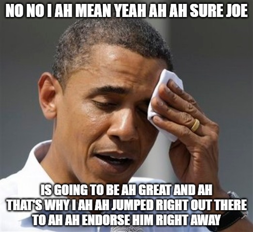 100% Total Confidence | NO NO I AH MEAN YEAH AH AH SURE JOE; IS GOING TO BE AH GREAT AND AH
THAT'S WHY I AH AH JUMPED RIGHT OUT THERE
TO AH AH ENDORSE HIM RIGHT AWAY | image tagged in biden,obama,politics,memes,funny,2020 | made w/ Imgflip meme maker