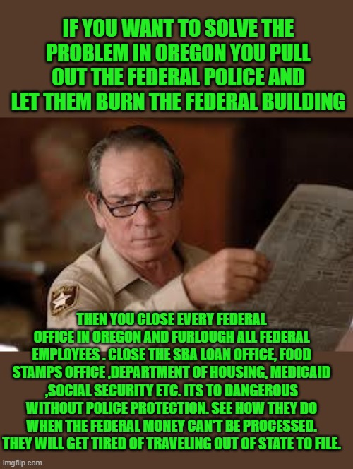 no country for old men tommy lee jones | IF YOU WANT TO SOLVE THE PROBLEM IN OREGON YOU PULL OUT THE FEDERAL POLICE AND LET THEM BURN THE FEDERAL BUILDING THEN YOU CLOSE EVERY FEDER | image tagged in no country for old men tommy lee jones | made w/ Imgflip meme maker