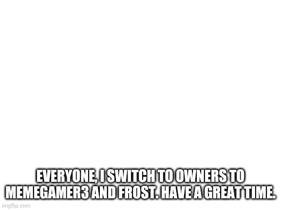 Blank White Template | EVERYONE, I SWITCH TO OWNERS TO MEMEGAMER3 AND FROST. HAVE A GREAT TIME. | image tagged in blank white template | made w/ Imgflip meme maker