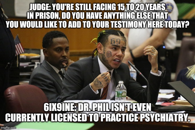 6ix9ine | JUDGE: YOU'RE STILL FACING 15 TO 20 YEARS IN PRISON, DO YOU HAVE ANYTHING ELSE THAT YOU WOULD LIKE TO ADD TO YOUR TESTIMONY HERE TODAY? 6IX9INE: DR. PHIL ISN'T EVEN CURRENTLY LICENSED TO PRACTICE PSYCHIATRY. | image tagged in 6ix9ine snitch | made w/ Imgflip meme maker