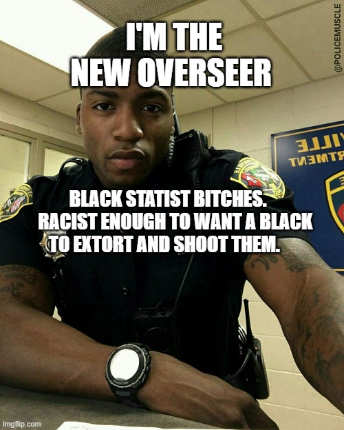 The Black Cop | I'M THE NEW OVERSEER; BLACK STATIST BITCHES.     RACIST ENOUGH TO WANT A BLACK TO EXTORT AND SHOOT THEM. | image tagged in the black cop | made w/ Imgflip meme maker