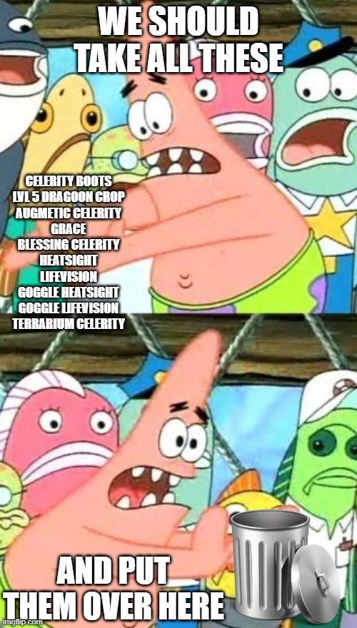 Put It Somewhere Else Patrick Meme | WE SHOULD TAKE ALL THESE; CELERITY BOOTS
LVL 5 DRAGOON CROP
AUGMETIC CELERITY
GRACE
BLESSING CELERITY
HEATSIGHT
LIFEVISION
GOGGLE HEATSIGHT
GOGGLE LIFEVISION
TERRARIUM CELERITY; AND PUT THEM OVER HERE | image tagged in memes,put it somewhere else patrick | made w/ Imgflip meme maker