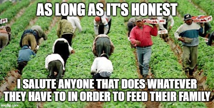 workers |  AS LONG AS IT'S HONEST; I SALUTE ANYONE THAT DOES WHATEVER THEY HAVE TO IN ORDER TO FEED THEIR FAMILY | image tagged in work,family | made w/ Imgflip meme maker
