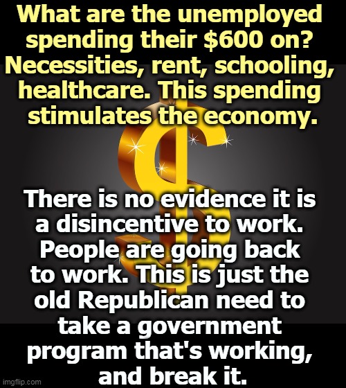 The poor spend money because they have to. This helps the economy. The rich hoard money, which helps only themselves. | What are the unemployed 
spending their $600 on? 
Necessities, rent, schooling, 
healthcare. This spending 
stimulates the economy. There is no evidence it is 
a disincentive to work. 
People are going back 
to work. This is just the 
old Republican need to 
take a government 
program that's working, 
and break it. | image tagged in dollar sign,unemployment,rent,school,healthcare,republicans | made w/ Imgflip meme maker