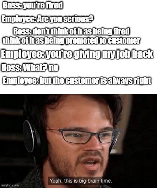 Big Brain Time | Boss: you're fired; Employee: Are you serious? Boss: don't think of it as being fired think of it as being promoted to customer; Employee: you're giving my job back; Boss: What? no; Employee: but the customer is always right | image tagged in big brain time | made w/ Imgflip meme maker