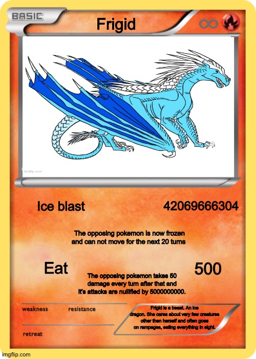 This took me way too long to make | ♾; Frigid; Ice blast; 42069666304; The opposing pokemon is now frozen and can not move for the next 20 turns; 500; Eat; The opposing pokemon takes 50 damage every turn after that and it’s attacks are nullified by 5000000000. Frigid is a beast. An ice dragon. She cares about very few creatures other then herself and often goes on rampages, eating everything in sight. | image tagged in blank pokemon | made w/ Imgflip meme maker