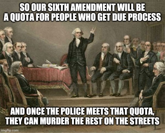 constitutional convention | SO OUR SIXTH AMENDMENT WILL BE A QUOTA FOR PEOPLE WHO GET DUE PROCESS AND ONCE THE POLICE MEETS THAT QUOTA, THEY CAN MURDER THE REST ON THE  | image tagged in constitutional convention | made w/ Imgflip meme maker