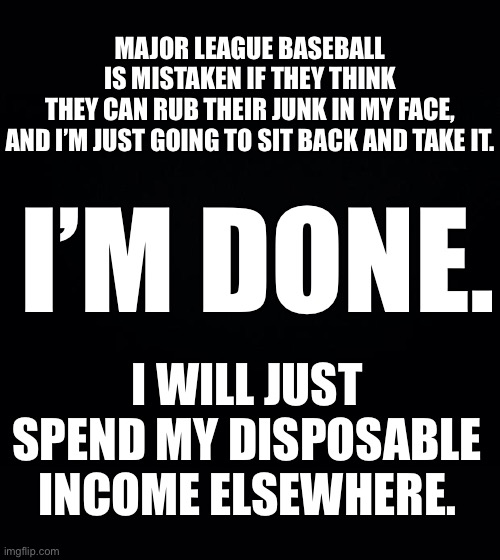 I’m done with Major League Baseball... |  MAJOR LEAGUE BASEBALL IS MISTAKEN IF THEY THINK THEY CAN RUB THEIR JUNK IN MY FACE,
AND I’M JUST GOING TO SIT BACK AND TAKE IT. I’M DONE. I WILL JUST SPEND MY DISPOSABLE INCOME ELSEWHERE. | image tagged in mlb baseball,mlb,kneel,kneeling,protest,ConservativesOnly | made w/ Imgflip meme maker