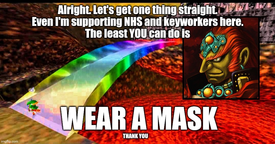 Ganondorf supports the NHS and keyworkers | Alright. Let's get one thing straight.
Even I'm supporting NHS and keyworkers here.
The least YOU can do is; WEAR A MASK; THANK YOU | image tagged in ganondorf,legend of zelda,ocarina of time,face mask,nhs,coronavirus | made w/ Imgflip meme maker