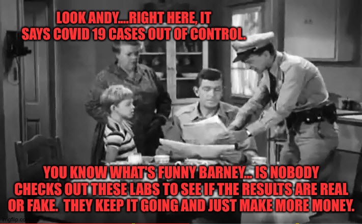 Andy Griffith News | LOOK ANDY....RIGHT HERE, IT SAYS COVID 19 CASES OUT OF CONTROL. YOU KNOW WHAT'S FUNNY BARNEY... IS NOBODY CHECKS OUT THESE LABS TO SEE IF THE RESULTS ARE REAL OR FAKE.  THEY KEEP IT GOING AND JUST MAKE MORE MONEY. | image tagged in andy griffith news | made w/ Imgflip meme maker