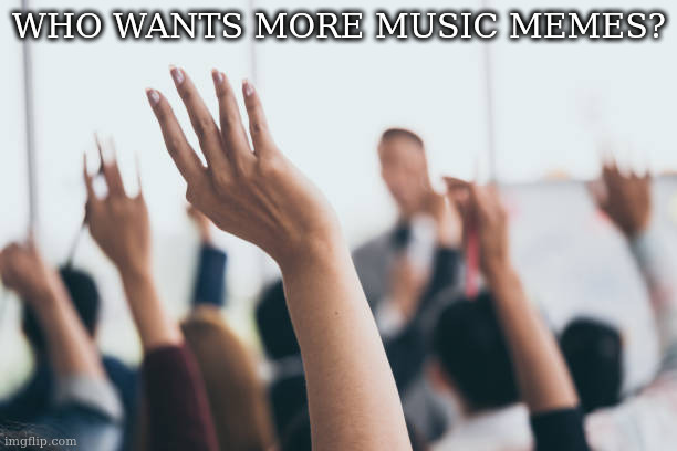 Hands up | WHO WANTS MORE MUSIC MEMES? | image tagged in hands up | made w/ Imgflip meme maker