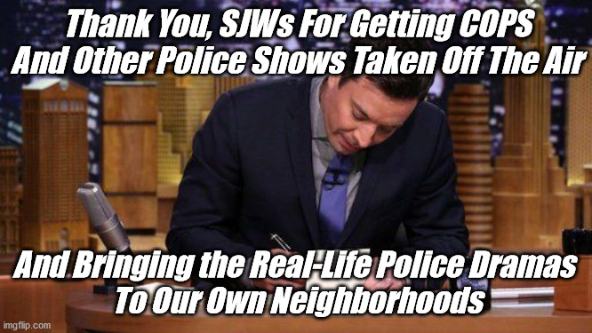 Jimmy Fallon Thank You Notes | Thank You, SJWs For Getting COPS
And Other Police Shows Taken Off The Air; And Bringing the Real-Life Police Dramas 
To Our Own Neighborhoods | image tagged in funny memes | made w/ Imgflip meme maker