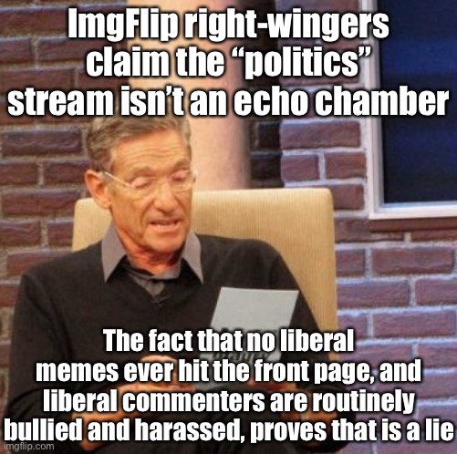 Conservatives who want to express their points civilly and respectfully are welcome on PoliticsTOO. And liberals on “politics”? | ImgFlip right-wingers claim the “politics” stream isn’t an echo chamber; The fact that no liberal memes ever hit the front page, and liberal commenters are routinely bullied and harassed, proves that is a lie | image tagged in memes,maury lie detector,politics,meanwhile on imgflip,right wing,conservative hypocrisy | made w/ Imgflip meme maker
