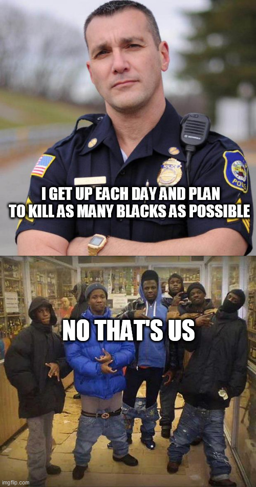 I GET UP EACH DAY AND PLAN TO KILL AS MANY BLACKS AS POSSIBLE; NO THAT'S US | image tagged in cop,gangster pants | made w/ Imgflip meme maker