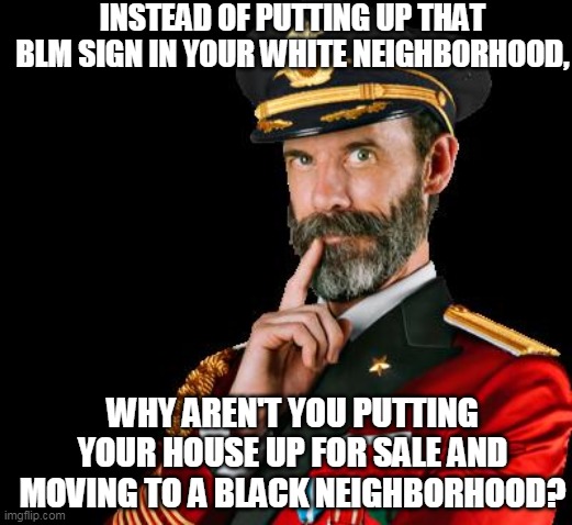 Give Me an Honest Answer | INSTEAD OF PUTTING UP THAT BLM SIGN IN YOUR WHITE NEIGHBORHOOD, WHY AREN'T YOU PUTTING YOUR HOUSE UP FOR SALE AND MOVING TO A BLACK NEIGHBORHOOD? | image tagged in blm,black lives matter,white privilege,liberals,allies,police brutality | made w/ Imgflip meme maker