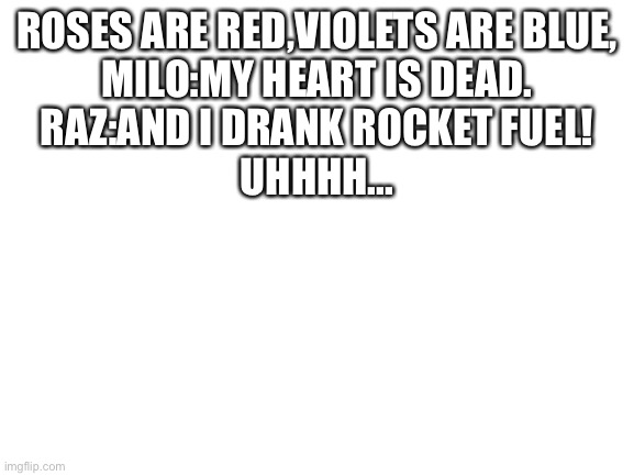 Raz are you ok? Do you need some help? I have created a monster. | ROSES ARE RED,VIOLETS ARE BLUE,
MILO:MY HEART IS DEAD.
RAZ:AND I DRANK ROCKET FUEL!
UHHHH... | image tagged in blank white template | made w/ Imgflip meme maker