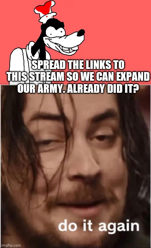 SPREAD THE LINKS TO THIS STREAM SO WE CAN EXPAND OUR ARMY. ALREADY DID IT? | image tagged in do it again,i'll do it again | made w/ Imgflip meme maker