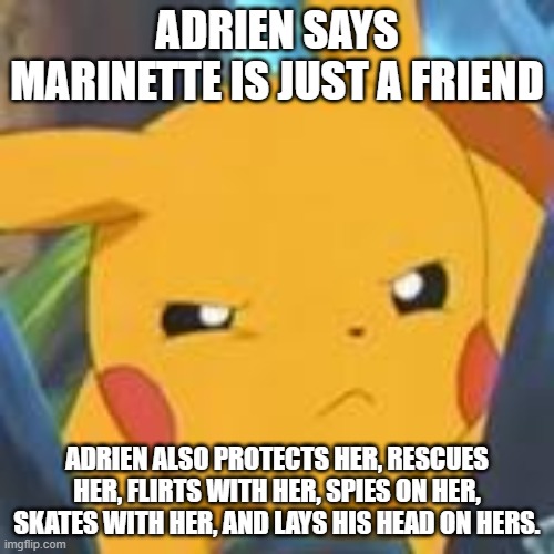 MLB Fandom Sure Hates This Phrase Sometimes |  ADRIEN SAYS MARINETTE IS JUST A FRIEND; ADRIEN ALSO PROTECTS HER, RESCUES HER, FLIRTS WITH HER, SPIES ON HER, SKATES WITH HER, AND LAYS HIS HEAD ON HERS. | image tagged in unimpressed pikachu,miraculous ladybug,miraculous,just a friend,adrien agreste,marinette dupain-cheng | made w/ Imgflip meme maker
