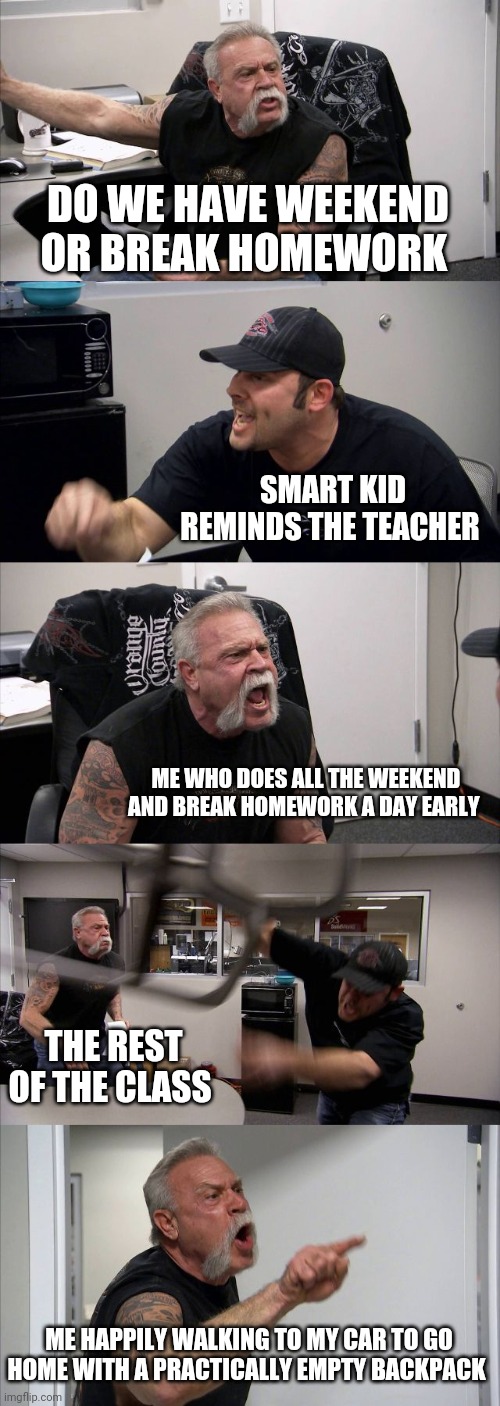 American Chopper Argument Meme | DO WE HAVE WEEKEND OR BREAK HOMEWORK; SMART KID REMINDS THE TEACHER; ME WHO DOES ALL THE WEEKEND AND BREAK HOMEWORK A DAY EARLY; THE REST OF THE CLASS; ME HAPPILY WALKING TO MY CAR TO GO HOME WITH A PRACTICALLY EMPTY BACKPACK | image tagged in memes,american chopper argument | made w/ Imgflip meme maker