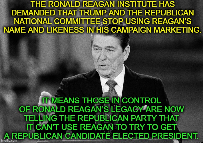 The Republican Party is that far gone. | THE RONALD REAGAN INSTITUTE HAS DEMANDED THAT TRUMP AND THE REPUBLICAN NATIONAL COMMITTEE STOP USING REAGAN’S NAME AND LIKENESS IN HIS CAMPAIGN MARKETING. IT MEANS THOSE IN CONTROL OF RONALD REAGAN’S LEGACY ARE NOW TELLING THE REPUBLICAN PARTY THAT IT CAN’T USE REAGAN TO TRY TO GET A REPUBLICAN CANDIDATE ELECTED PRESIDENT. | image tagged in republicans,ronald reagan,rnc,donald trump,election,traitor | made w/ Imgflip meme maker