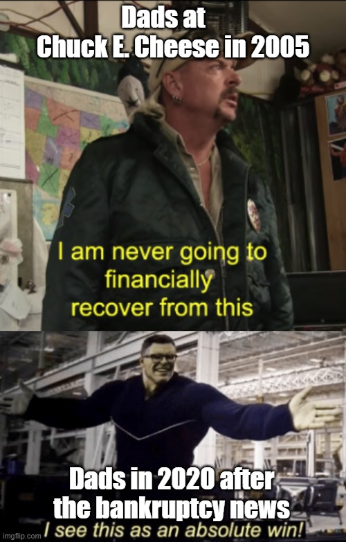 Goodbye Chuck E. Cheese | Dads at     Chuck E. Cheese in 2005; Dads in 2020 after the bankruptcy news | image tagged in i see this as an absolute win,joe exotic financially recover | made w/ Imgflip meme maker