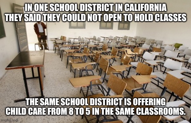 Empty Classroom | IN ONE SCHOOL DISTRICT IN CALIFORNIA THEY SAID THEY COULD NOT OPEN TO HOLD CLASSES; THE SAME SCHOOL DISTRICT IS OFFERING CHILD CARE FROM 8 TO 5 IN THE SAME CLASSROOMS. | image tagged in empty classroom,covid-19,school,democrats | made w/ Imgflip meme maker