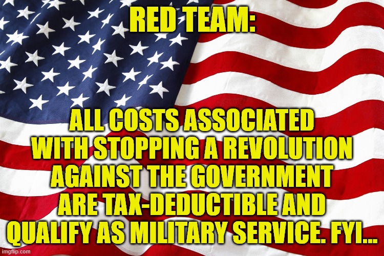 Tax Deductible | RED TEAM:; ALL COSTS ASSOCIATED WITH STOPPING A REVOLUTION AGAINST THE GOVERNMENT ARE TAX-DEDUCTIBLE AND QUALIFY AS MILITARY SERVICE. FYI... | image tagged in revolution,america,stand up,deduct it | made w/ Imgflip meme maker