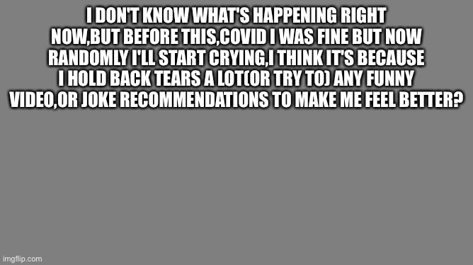 Blank grey | I DON'T KNOW WHAT'S HAPPENING RIGHT NOW,BUT BEFORE THIS,COVID I WAS FINE BUT NOW RANDOMLY I'LL START CRYING,I THINK IT'S BECAUSE I HOLD BACK TEARS A LOT(OR TRY TO) ANY FUNNY VIDEO,OR JOKE RECOMMENDATIONS TO MAKE ME FEEL BETTER? | image tagged in blank grey | made w/ Imgflip meme maker