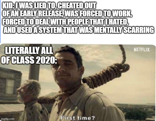 2020....BRUH | KID: I WAS LIED TO, CHEATED OUT OF AN EARLY RELEASE, WAS FORCED TO WORK, FORCED TO DEAL WITH PEOPLE THAT I HATED,  AND USED A SYSTEM THAT WAS MENTALLY SCARRING; LITERALLY ALL OF CLASS 2020: | image tagged in first time | made w/ Imgflip meme maker