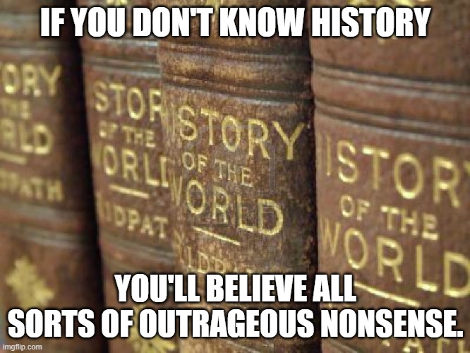 Knowledge Of History Protects You From Repeating It | IF YOU DON'T KNOW HISTORY; YOU'LL BELIEVE ALL SORTS OF OUTRAGEOUS NONSENSE. | image tagged in history,read,books | made w/ Imgflip meme maker