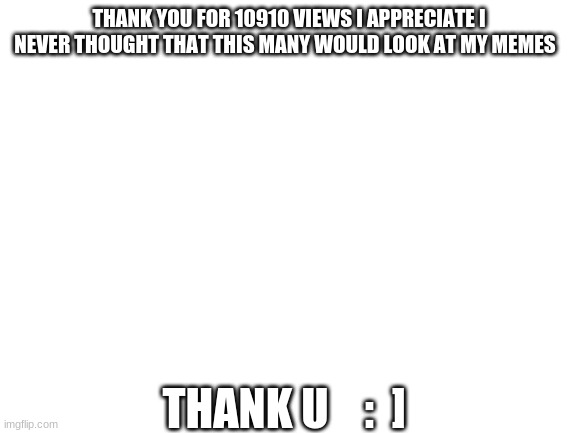 Thank u | THANK YOU FOR 10910 VIEWS I APPRECIATE I NEVER THOUGHT THAT THIS MANY WOULD LOOK AT MY MEMES; THANK U    :  ] | image tagged in blank white template | made w/ Imgflip meme maker