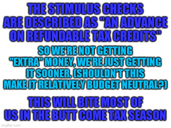 I'm open to corrections if I've got this wrong | THE STIMULUS CHECKS ARE DESCRIBED AS "AN ADVANCE ON REFUNDABLE TAX CREDITS"; SO WE'RE NOT GETTING "EXTRA" MONEY, WE'RE JUST GETTING IT SOONER. (SHOULDN'T THIS MAKE IT RELATIVELY BUDGET NEUTRAL?); THIS WILL BITE MOST OF US IN THE BUTT COME TAX SEASON | image tagged in blank white template | made w/ Imgflip meme maker