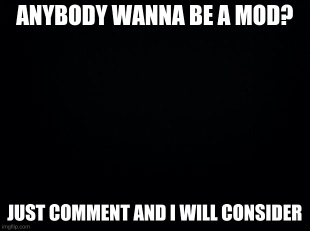 Black background | ANYBODY WANNA BE A MOD? JUST COMMENT AND I WILL CONSIDER | image tagged in black background | made w/ Imgflip meme maker