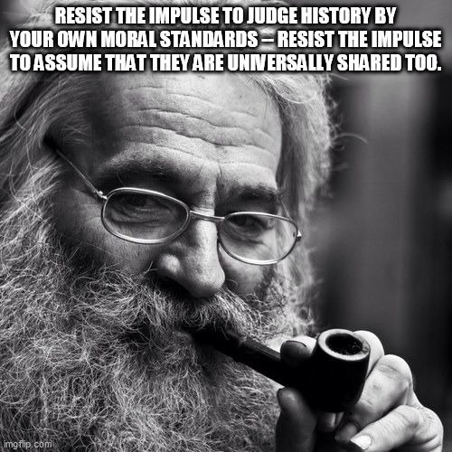 Old Wise Man | RESIST THE IMPULSE TO JUDGE HISTORY BY YOUR OWN MORAL STANDARDS -- RESIST THE IMPULSE TO ASSUME THAT THEY ARE UNIVERSALLY SHARED TOO. | image tagged in old wise man | made w/ Imgflip meme maker