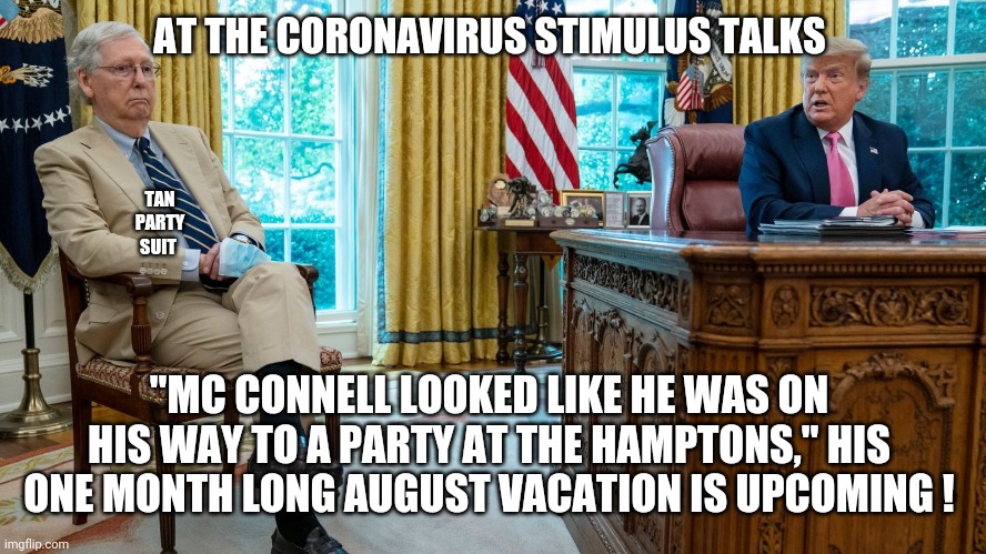 AT THE CORONAVIRUS STIMULUS TALKS; TAN PARTY SUIT; "MC CONNELL LOOKED LIKE HE WAS ON HIS WAY TO A PARTY AT THE HAMPTONS," HIS ONE MONTH LONG AUGUST VACATION IS UPCOMING ! | image tagged in mitch mcconnell,coronavirus,stimulus,trump,biden | made w/ Imgflip meme maker