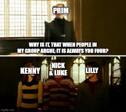 Always you three | PRIM; WHY IS IT, THAT WHEN PEOPLE IN MY GROUP ARGUE, IT IS ALWAYS YOU FOUR? NICK & LUKE; KENNY; LILLY | image tagged in always you three | made w/ Imgflip meme maker