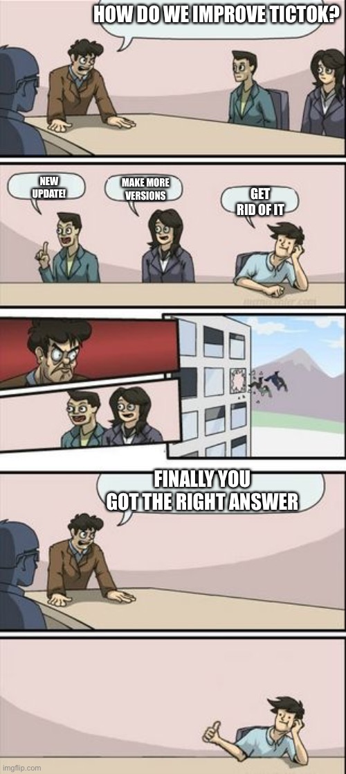 Boardroom meeting suggestions | HOW DO WE IMPROVE TICTOK? NEW UPDATE! MAKE MORE VERSIONS; GET RID OF IT; FINALLY YOU GOT THE RIGHT ANSWER | image tagged in boardroom meeting sugg 2 | made w/ Imgflip meme maker