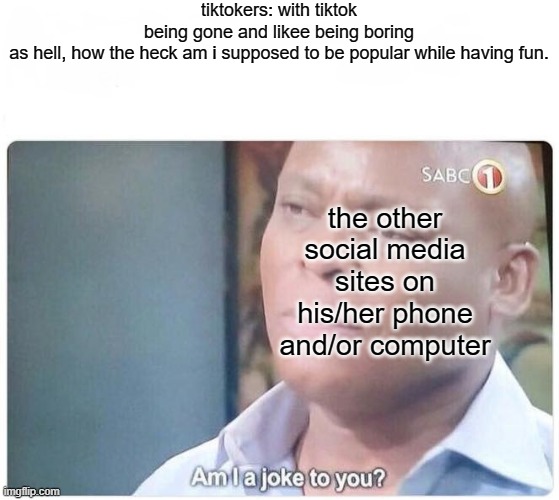 Am I a joke to you | tiktokers: with tiktok being gone and likee being boring as hell, how the heck am i supposed to be popular while having fun. the other social media sites on his/her phone and/or computer | image tagged in am i a joke to you | made w/ Imgflip meme maker