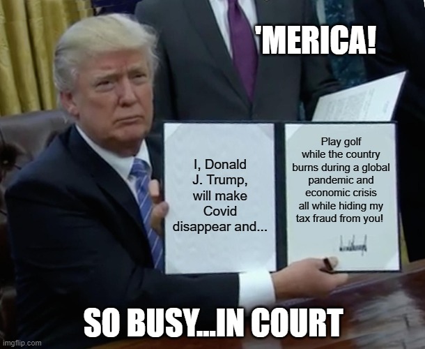 Trump for 'Merica! | 'MERICA! I, Donald J. Trump, will make Covid disappear and... Play golf while the country burns during a global pandemic and economic crisis all while hiding my tax fraud from you! SO BUSY...IN COURT | image tagged in memes,trump bill signing | made w/ Imgflip meme maker