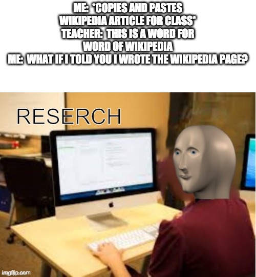 "Every day wiki shufflin" | ME:  *COPIES AND PASTES WIKIPEDIA ARTICLE FOR CLASS*
TEACHER:  THIS IS A WORD FOR WORD OF WIKIPEDIA
ME:  WHAT IF I TOLD YOU I WROTE THE WIKIPEDIA PAGE? | image tagged in meme man reserch | made w/ Imgflip meme maker
