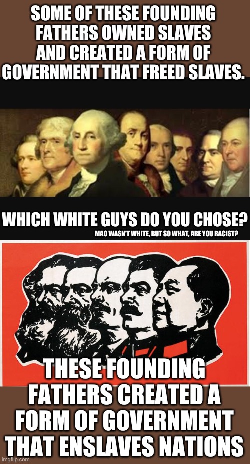 The battlefield of ideas wants to tear down one group of white guys for being white to build up another group of white guys. | SOME OF THESE FOUNDING FATHERS OWNED SLAVES AND CREATED A FORM OF GOVERNMENT THAT FREED SLAVES. WHICH WHITE GUYS DO YOU CHOSE? MAO WASN'T WHITE, BUT SO WHAT, ARE YOU RACIST? THESE FOUNDING FATHERS CREATED A FORM OF GOVERNMENT THAT ENSLAVES NATIONS | image tagged in founding fathers | made w/ Imgflip meme maker