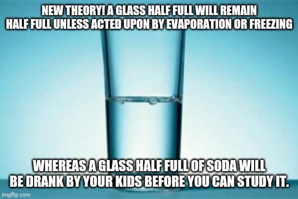 Half full, half empty debate continues.... | NEW THEORY! A GLASS HALF FULL WILL REMAIN HALF FULL UNLESS ACTED UPON BY EVAPORATION OR FREEZING; WHEREAS A GLASS HALF FULL OF SODA WILL BE DRANK BY YOUR KIDS BEFORE YOU CAN STUDY IT. | image tagged in half full half empty | made w/ Imgflip meme maker